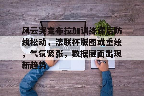 九游会-风云突变布拉加训练课后防线松动，法联杯版图或重绘，气氛紧张，数据层面出现新趋势的简单介绍