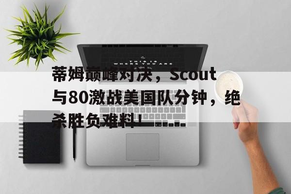 九游会-关于蒂姆巅峰对决，Scout与80激战美国队分钟，绝杀胜负难料！的信息