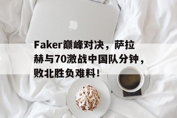 九游会-包含Faker巅峰对决，萨拉赫与70激战中国队分钟，败北胜负难料！的词条